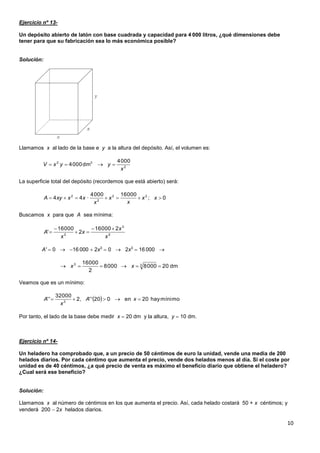 10
Ejercicio nº 13-
Un depósito abierto de latón con base cuadrada y capacidad para 4 000 litros, ¿qué dimensiones debe
tener para que su fabricación sea lo más económica posible?
Solución:
Llamamos x al lado de la base e y a la altura del depósito. Así, el volumen es:
La superficie total del depósito (recordemos que está abierto) será:
Buscamos x para que A sea mínima:
A'  0  16 000  2x3
 0  2x3
 16 000 
Veamos que es un mínimo:
Por tanto, el lado de la base debe medir x  20 dm y la altura, y  10 dm.
Ejercicio nº 14-
Un heladero ha comprobado que, a un precio de 50 céntimos de euro la unidad, vende una media de 200
helados diarios. Por cada céntimo que aumenta el precio, vende dos helados menos al día. Si el coste por
unidad es de 40 céntimos, ¿a qué precio de venta es máximo el beneficio diario que obtiene el heladero?
¿Cual será ese beneficio?
Solución:
Llamamos x al número de céntimos en los que aumenta el precio. Así, cada helado costará 50 + x céntimos; y
venderá 200  2x helados diarios.
2
32 0004
dm0004
x
yyxV 
0;
000160004
·44 22
2
2
 xx
x
x
x
xxxyA
2
3
2
200016
2
00016
'
x
x
x
x
A




dm2000080008
2
00016 33
 xx
  mínimohay20en020'',2
00032
'' 3
 xA
x
A
 