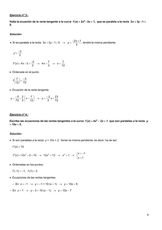 4
Ejercicio nº 3.-
Halla la ecuación de la recta tangente a la curva f (x)  2x2
3x  1, que es paralela a la recta 2x  3y 1 
0.
Solución:
 Ordenada en el punto:
 Ecuación de la recta tangente:
Ejercicio nº 4.-
Escribe las ecuaciones de las rectas tangentes a la curva f (x)  4x3
 2x  1 que son paralelas a la recta y
 10x  2.
Solución:
 Si son paralelas a la recta y = 10x + 2, tienen la misma pendiente; es decir, ha de ser:
f '(x)  10
 Ordenadas en los puntos:
f (1)  1; f (1)  3
 Ecuaciones de las rectas tangentes:
 En x  1  y  1 + 10 (x  1)  y  10x  9
 En x  1  y  3  10 (x  1)  y  10x  7
2 1
Si es paralela a la recta 2 3 1 0 , tendrá la misma pendiente:
3
x
x y y
 
     
3
2
'

y
 
12
7
3
7
4
3
2
34' 

 xxxxf
72
5
12
7 






f
72
23
3
2
12
7
3
2
72
5










 xyxy
 






1
1
1121210212' 222
x
x
xxxxf
 