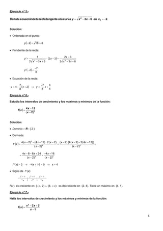 5
Ejercicio nº 5.-
Solución:
 Ordenada en el punto:
 Pendiente de la recta:
 Ecuación de la recta:
Ejercicio nº 6.-
Estudia los intervalos de crecimiento y los máximos y mínimos de la función:
Solución:
 Dominio  R { 2 }
 Derivada:
f '(x)  0  4x  16  0  x  4
 Signo de f '(x):
f (x) es creciente en (, 2)  (4, ); es decreciente en (2, 4). Tiene un máximo en (4, 1).
Ejercicio nº 7.-
Halla los intervalos de crecimiento y los máximos y mínimos de la función:
.2en63curvalaatangenterectaladeecuaciónlaHalla 0
2
 xxxy
  4162 y
 
632
32
32·
632
1
'
22





xx
x
x
xx
y
 
8
7
2'

y
 
4
9
8
7
2
8
7
4 

 xyxy
  2
2
124
)( 


x
x
xf
  





 44
2
2)(x
])124(2)2(4[)2(
)2(
)2(2·)124()2(4
'
xxx
x
xxx
xf
33
)2(
164
)2(
24884






x
x
x
xx
 
1
222



x
xx
xf
 