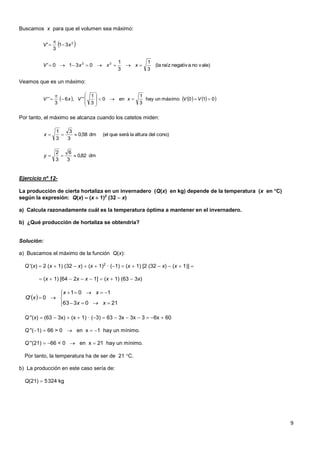 9
Buscamos x para que el volumen sea máximo:
Veamos que es un máximo:
Por tanto, el máximo se alcanza cuando los catetos miden:
Ejercicio nº 12-
La producción de cierta hortaliza en un invernadero (Q(x) en kg) depende de la temperatura (x en C)
según la expresión: Q(x)  (x  1)2
(32  x)
a) Calcula razonadamente cuál es la temperatura óptima a mantener en el invernadero.
b) ¿Qué producción de hortaliza se obtendría?
Solución:
a) Buscamos el máximo de la función Q(x):
Q '(x)  2 (x  1) (32  x)  (x  1)2
· (1)  (x  1) [2 (32  x)  (x  1)] 
 (x  1) [64  2x  x  1]  (x  1) (63  3x)
Q ''(x)  (63  3x)  (x  1) · (3)  63  3x  3x  3  6x  60
Q ''(1)  66 > 0  en x  1 hay un mínimo.
Q ''(21)  66 < 0  en x  21 hay un mínimo.
Por tanto, la temperatura ha de ser de 21 C.
b) La producción en este caso sería de:
Q(21)  5324 kg
 2
31
3
' xV 


vale)nonegativaraíz(la
3
1
3
1
0310' 22
 xxxV
      010máximounhay
3
1
en0
3
1
'',6
3
'' 










 VVxVxV
cono)delalturalaseráque(eldm58,0
3
3
3
1
x
dm82,0
3
6
3
2
y
 







210363
101
0'
xx
xx
xQ
 