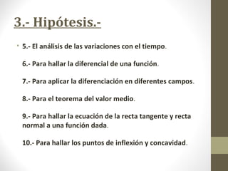 3.- Hipótesis.-
• 5.- El análisis de las variaciones con el tiempo.
6.- Para hallar la diferencial de una función.
7.- Para aplicar la diferenciación en diferentes campos.
8.- Para el teorema del valor medio.
9.- Para hallar la ecuación de la recta tangente y recta
normal a una función dada.
10.- Para hallar los puntos de inflexión y concavidad.
 
