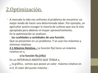2.Optimización.
• A menudo la vida nos enfrenta al problema de encontrar un
mejor modo de hacer una determinada labor. Por ejemplo, un
agricultor quiere escoger la mezcla de cultivos que sea la más
apropiada para obtener el mayor aprovechamiento.
En la optimización se analizan:
. las cualidades y cantidades de una función.
Que se presenten en un problema. Y se usan los máximos y
mínimos relativos
2.1.Máximo Relativo.- La función f(x) tiene un máximo
relativo en xo
, si la función f(xo)≥f(x)
En un INTERVALO ABIERTO QUE TENGA xo
Con la gráfica , vemos que posee un valor máximo relativo en
x=2, El valor del punto máximo :
 