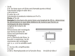 • 2x=8
x=4 Se tiene que x=4 (Este será llamado punto crítico)
Calculando luego el valor de u
u=8-x=8-4=4 .
El valor de u=4
Calculando el producto máximo en P=x*u
Pmáx=4*4=16
Ejemplo 2.-Una barra de acero tiene una longitud de 20 m.; determinar
las dimensiones en que debe doblarse de manera que forme un
rectángulo de área máxima.
Longitud de la barra de
acero=L
Dimensiones del rectángulo
que forma la barra de
acero será perímetro del
rectángulo.
A=x*u (fórmula del Área, la
función a maximizar, las di-
mensiones del rectángulo
son: x, u. u es la variable auxili
ar.
L= 2x+2u=20, simplificando:
x+u=10
u=10-x. Reemplazando en la función Área: A=x(10-x)=10x-x2
 