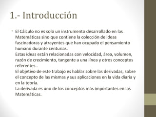 1.- Introducción
• El Cálculo no es solo un instrumento desarrollado en las
Matemáticas sino que contiene la colección de ideas
fascinadoras y atrayentes que han ocupado el pensamiento
humano durante centurias.
Estas ideas están relacionadas con velocidad, área, volumen,
razón de crecimiento, tangente a una línea y otros conceptos
referentes .
El objetivo de este trabajo es hablar sobre las derivadas, sobre
el concepto de las mismas y sus aplicaciones en la vida diaria y
en la teoría.
La derivada es uno de los conceptos más importantes en las
Matemáticas.
 