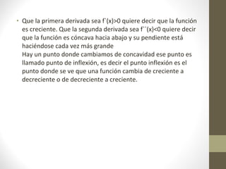 • Que la primera derivada sea f`(x)>0 quiere decir que la función
es creciente. Que la segunda derivada sea f``(x)<0 quiere decir
que la función es cóncava hacia abajo y su pendiente está
haciéndose cada vez más grande
Hay un punto donde cambiamos de concavidad ese punto es
llamado punto de inflexión, es decir el punto inflexión es el
punto donde se ve que una función cambia de creciente a
decreciente o de decreciente a creciente.
 