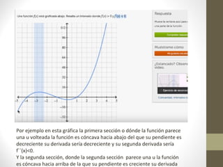 Por ejemplo en esta gráfica la primera sección o dónde la función parece
una u volteada la función es cóncava hacia abajo del que su pendiente es
decreciente su derivada sería decreciente y su segunda derivada sería
f``(x)<0.
Y la segunda sección, donde la segunda sección parece una u la función
es cóncava hacia arriba de la que su pendiente es creciente su derivada
 