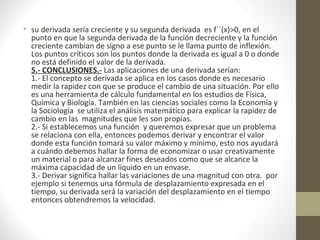 • su derivada sería creciente y su segunda derivada es f``(x)>0, en el
punto en que la segunda derivada de la función decreciente y la función
creciente cambian de signo a ese punto se le llama punto de inflexión.
Los puntos críticos son los puntos donde la derivada es igual a 0 o donde
no está definido el valor de la derivada.
5.- CONCLUSIONES.- Las aplicaciones de una derivada serían:
1.- El concepto se derivada se aplica en los casos donde es necesario
medir la rapidez con que se produce el cambio de una situación. Por ello
es una herramienta de cálculo fundamental en los estudios de Física,
Química y Biología. También en las ciencias sociales como la Economía y
la Sociología se utiliza el análisis matemático para explicar la rapidez de
cambio en las magnitudes que les son propias.
2.- Si establecemos una función y queremos expresar que un problema
se relaciona con ella, entonces podemos derivar y encontrar el valor
donde esta función tomará su valor máximo y mínimo, esto nos ayudará
a cuándo debemos hallar la forma de economizar o usar creativamente
un material o para alcanzar fines deseados como que se alcance la
máxima capacidad de un líquido en un envase.
3.- Derivar significa hallar las variaciones de una magnitud con otra. por
ejemplo si tenemos una fórmula de desplazamiento expresada en el
tiempo, su derivada será la variación del desplazamiento en el tiempo
entonces obtendremos la velocidad.
 