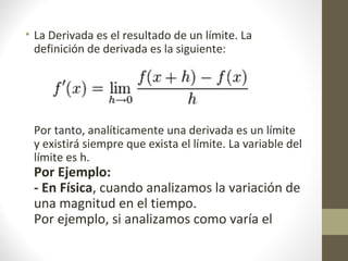 • La Derivada es el resultado de un límite. La
definición de derivada es la siguiente:
Por tanto, analíticamente una derivada es un límite
y existirá siempre que exista el límite. La variable del
límite es h.
Por Ejemplo:
- En Física, cuando analizamos la variación de
una magnitud en el tiempo.
Por ejemplo, si analizamos como varía el
 