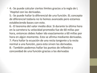 • 4.- Se puede calcular ciertos límites gracias a la regla de L
´Hopital con las derivadas.
5.- Se puede hallar la diferencial de una función. EL concepto
de diferencial todavía no lo hemos avanzado pero estamos
estableciendo bases con esto.
6.- El teorema del valor medio dice: Si durante la última hora
en la carretera tu velocidad promedio fue de 60 millas por
hora, entonces debes haber ido exactamente a 60 millas por
hora en algún momento. Esto se afirma mediante derivadas.
7.-Para hallar la ecuación de una recta tangente y la recta
normal a una función, para esto sirven las derivadas.
8.- También podemos hallar los puntos de inflexión y
concavidad de una función gracias a las derivadas
 