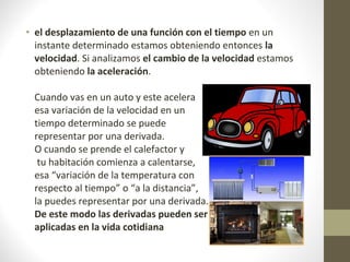 • el desplazamiento de una función con el tiempo en un
instante determinado estamos obteniendo entonces la
velocidad. Si analizamos el cambio de la velocidad estamos
obteniendo la aceleración.
Cuando vas en un auto y este acelera
esa variación de la velocidad en un
tiempo determinado se puede
representar por una derivada.
O cuando se prende el calefactor y
tu habitación comienza a calentarse,
esa “variación de la temperatura con
respecto al tiempo” o “a la distancia”,
la puedes representar por una derivada.
De este modo las derivadas pueden ser
aplicadas en la vida cotidiana
 