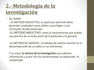 2.- Metodología de la
investigación
• SE USARÁ:
- EL METODO DEDUCTIVO, es aquel que parte de datos
generales aceptados como válidos, para llegar a una
conclusión de tipo particular.
-EL MÉTODO INDUCTIVO, como el razonamiento que analiza
una porción de un todo; parte de lo particular a lo general.
-EL MÉTODO DE ANÁLISIS, el método de análisis consiste en la
descomposición de un todo en sus elementos.
Y se usará la técnica de la investigación para obtener
información y aunar con los conocimientos ya adquiridos lo
recolectado
 