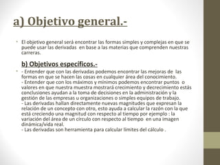 a) Objetivo general.-
• El objetivo general será encontrar las formas simples y complejas en que se
puede usar las derivadas en base a las materias que comprenden nuestras
carreras.
b) Objetivos específicos.-
• - Entender que con las derivadas podemos encontrar las mejoras de las
formas en que se hacen las cosas en cualquier área del conocimiento.
- Entender que con los máximos y mínimos podemos encontrar puntos o
valores en que nuestra muestra mostrará crecimiento y decrecimiento estás
conclusiones ayudan a la toma de decisiones en la administración y la
gestión de las empresas u organizaciones o simples equipos de trabajo.
- Las derivadas hallan directamente nuevas magnitudes que expresan la
relación de un concepto con otro, esto ayuda a calcular la razón con la que
está creciendo una magnitud con respecto al tiempo por ejemplo : la
variación del área de un círculo con respecto al tiempo en una imagen
dinámica/vida real.
- Las derivadas son herramienta para calcular límites del cálculo .
 