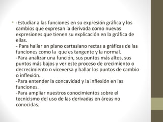 • -Estudiar a las funciones en su expresión gráfica y los
cambios que expresan la derivada como nuevas
expresiones que tienen su explicación en la gráfica de
ellas.
- Para hallar en plano cartesiano rectas a gráficas de las
funciones como la que es tangente y la normal.
-Para analizar una función, sus puntos más altos, sus
puntos más bajos y ver este proceso de crecimiento o
decrecimiento o viceversa y hallar los puntos de cambio
o inflexión.
-Para entender la concavidad y la inflexión en las
funciones.
-Para ampliar nuestros conocimientos sobre el
tecnicismo del uso de las derivadas en áreas no
conocidas.
 