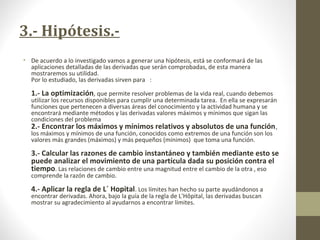 3.- Hipótesis.-
• De acuerdo a lo investigado vamos a generar una hipótesis, está se conformará de las
aplicaciones detalladas de las derivadas que serán comprobadas, de esta manera
mostraremos su utilidad.
Por lo estudiado, las derivadas sirven para :
1.- La optimización, que permite resolver problemas de la vida real, cuando debemos
utilizar los recursos disponibles para cumplir una determinada tarea. En ella se expresarán
funciones que pertenecen a diversas áreas del conocimiento y la actividad humana y se
encontrará mediante métodos y las derivadas valores máximos y mínimos que sigan las
condiciones del problema
2.- Encontrar los máximos y mínimos relativos y absolutos de una función,
los máximos y mínimos de una función, conocidos como extremos de una función son los
valores más grandes (máximos) y más pequeños (mínimos) que toma una función.
3.- Calcular las razones de cambio instantáneo y también mediante esto se
puede analizar el movimiento de una partícula dada su posición contra el
tiempo. Las relaciones de cambio entre una magnitud entre el cambio de la otra , eso
comprende la razón de cambio.
4.- Aplicar la regla de L´ Hopital. Los límites han hecho su parte ayudándonos a
encontrar derivadas. Ahora, bajo la guía de la regla de L'Hôpital, las derivadas buscan
mostrar su agradecimiento al ayudarnos a encontrar límites.
 