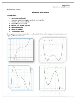 Brian Bastidas
Aplicaciones de las Derivadas
pág. 1
Docente: Brian Bastidas
Aplicaciones de las Derivadas
Temas a trabajar:
• Extremos de una función
• Intervalos de crecimiento y decrecimiento de una función
• Criterios de la primera derivada
• Concavidad de una función
• Criterios de la segunda derivada
• Máximos y mínimos
• Puntos de Inflexión
• Trazado de una curva
En los siguientes temas vamos a analizar y a graficar las funciones polinómicas, a continuación, podemos ver
algunas graficas de polinomios:
 
