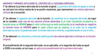 12
MÁXIMOS Y MÍNIMOS APLICANDO EL CRITERIO DE LA SEGUNDA DERIVADA:
1º Se obtiene la primera derivada de la función original. La primera derivada se iguala a cero y
se calculan las raíces reales de la ecuación resultante, que representan los valores óptimos o
críticos de la ecuación.
2º Se obtiene la segunda derivada de la función. Se sustituye en la segunda derivada, en lugar
de la variable, cada uno de los valores críticos obtenidos; si el valor resultante es positivo, la
función tiene un MÍNIMO para el valor crítico que se está analizando; si el resultado es negativo,
la función tiene un MÁXIMO para el valor crítico que se analiza, si el valor de la segunda
derivada es cero, no podemos decir si existe máximo o mínimo, o posiblemente ni uno ni otro.
3º Se obtienen los máximos y mínimos sustituyendo los valores óptimos o críticos en la función
original.
El procedimiento de la segunda derivada, no es aplicable, si la segunda derivada es igual
a CERO o no existe, en tal caso, se aplica el procedimiento de la primera derivada.
 