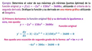 Ejemplo: Determine el valor de sus máximos y/o mínimos (puntos óptimos) de la
función original 𝒚 = 𝒇 𝒙 = −𝟐𝒙𝟑 + 𝟏𝟓𝟎𝒙𝟐 − 𝟑𝟔𝟎𝟎𝒙, utilizando el criterio de la
segunda derivada. Grafique la función y su derivada en una misma gráfica utilizando
el Geogebra.
1) Primero derivamos la función original f(x) y su derivada la igualamos a
cero, nos queda:
𝒚′
=
𝒅𝒚
𝒅𝒙
= 𝟑 −𝟐 𝒙𝟑−𝟏
+ 𝟐 𝟏𝟓𝟎 𝒙𝟐−𝟏
− 𝟑𝟔𝟎𝟎 = 𝟎
−𝟔𝒙𝟐 + 𝟑𝟎𝟎𝒙 − 𝟑𝟔𝟎𝟎 = 𝟎
Nos queda una ecuación de segundo grado de la forma: ax2 + bx + c = 0
𝒚 = −𝟐𝒙𝟑 + 𝟏𝟓𝟎𝒙𝟐 − 𝟑𝟔𝟎𝟎𝒙
Función original
 