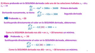 15
𝒅𝒚
𝒅𝒙
= −𝟔𝒙𝟐
+ 𝟑𝟎𝟎𝒙 − 𝟑𝟔𝟎𝟎
2) Ahora probando en la SEGUNDA derivada cada una de las soluciones halladas 𝒙𝟏 =20 y
𝒙𝟐 = 𝟑𝟎
Como la SEGUNDA derivada nos dió + en 𝒙𝟏 =20 tenemos un mínimo.
Probando 𝒙𝟏 =20
Derivando nuevamente, se tiene:
𝒅𝟐𝒚
𝒅𝒙𝟐
= −𝟏𝟐 𝟐𝟎 + 𝟑𝟎𝟎 = +
Sustituyendo directamente el valor en la SEGUNDA derivada, obtenemos:
Probando 𝒙𝟐 = 𝟑𝟎
Primera derivada
𝒅𝟐𝒚
𝒅𝒙𝟐
= −𝟏𝟐𝒙 + 𝟑𝟎𝟎 Segunda derivada
Como la SEGUNDA derivada nos dió – en 𝒙𝟐 =30 tenemos un máximo.
𝒅𝟐𝒚
𝒅𝒙𝟐
= −𝟏𝟐 𝟑𝟎 + 𝟑𝟎𝟎 = −
Sustituyendo directamente el valor en la SEGUNDA derivada, obtenemos:
 