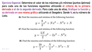 18
Ejercicio Especial: Determine el valor de los máximos y/o mínimos (puntos óptimos)
para cada una de las funciones siguientes utilizando el criterio de la primera
derivada o el de la segunda derivada. Para cada una de ellas, Grafique la función y
su derivada en una misma gráfica utilizando el Geogebra. Donde N, es tu número de
Lista.
4º A 4º C
 