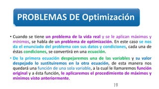 PROBLEMAS DE Optimización
• Cuando se tiene un problema de la vida real y se le aplican máximos y
mínimos, se habla de un problema de optimización. En este caso se nos
da el enunciado del problema con sus datos y condiciones, cada una de
éstas condiciones, se convertirá en una ecuación.
• De la primera ecuación despejaremos una de las variables y su valor
despejado lo sustituiremos en la otra ecuación, de esta manera nos
quedará una función de una sola variable, a la cual le llamaremos función
original y a ésta función, le aplicaremos el procedimiento de máximos y
mínimos visto anteriormente.
19
 