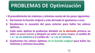 PROBLEMAS DE Optimización
• El procedimiento de máximos y mínimos consta de los pasos siguientes:
1. Derivamos la función original y esta derivada la igualamos a cero.
2. Resolvemos la ecuación del paso anterior para hallar los valores
óptimos.
3. Cada valor óptimo lo probamos dándole en la derivada primero un
valor un poco menor y después un valor un poco mayor, si cambia de
+ a – es un máximo y si cambia de – a + es un mínimo.
4. Sustituimos los valores óptimos en la función original para hallar los
máximos y mínimos buscados.
20
 