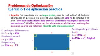Problemas de Optimización
Ejercicio 1 de aplicación práctica
• Agapito fue premiado por un Jeque árabe, para lo cual lo llevó al desierto
abundante en petróleo y le entregó una cuerda de 50N m de longitud y le
dijo: “Con esta cuerda tienes que encerrar un terreno rectangular cuya área
sea máxima”. ¿Cuáles deben ser las dimensiones del terreno rectangular
para que su área sea máxima? ¿Cuánto vale el área máxima?
21
y
x
x
y
El perímetro del terreno es:
P = 2x + 2y = 50N
Dividiendo entre 2
x + y = 25N
Despejando y
y = 25N – x E1
Sustituyendo y en el área:
A= xy
A= x (25N – x)
A=25Nx − 𝒙𝟐
Original
 
