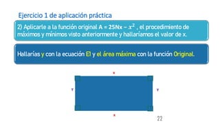 Ejercicio 1 de aplicación práctica
2) Aplicarle a la función original A = 25Nx − 𝒙𝟐 , el procedimiento de
máximos y mínimos visto anteriormente y hallaríamos el valor de x.
Hallarías y con la ecuación E1 y el área máxima con la función Original.
22
y
x
x
y
 