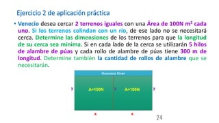 Ejercicio 2 de aplicación práctica
• Venecio desea cercar 2 terrenos iguales con una Área de 100N m2 cada
uno. Si los terrenos colindan con un río, de ese lado no se necesitará
cerca. Determine las dimensiones de los terrenos para que la longitud
de su cerca sea mínima. Si en cada lado de la cerca se utilizarán 5 hilos
de alambre de púas y cada rollo de alambre de púas tiene 300 m de
longitud. Determine también la cantidad de rollos de alambre que se
necesitarán.
24
Huacaca River
y
x x
y y
A=100N A=100N
 