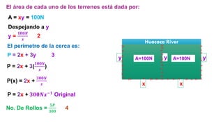 A = xy = 100N
Huacaca River
y
x x
y y
A=100N A=100N
P(x) = 2x +
𝟑𝟎𝟎𝑵
𝒙
El área de cada uno de los terrenos está dada por:
Despejando a y
y =
𝟏𝟎𝟎𝑵
𝒙
2
El perímetro de la cerca es:
P = 2x + 3y 3
P = 2x + 3(
𝟏𝟎𝟎𝑵
𝒙
)
No. De Rollos =
𝟓𝑷
𝟑𝟎𝟎
4
P = 2x + 𝟑𝟎𝟎𝑵𝒙−𝟏 Original
 