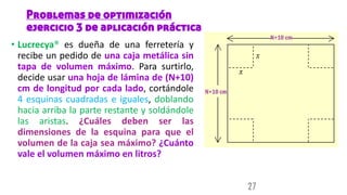 Problemas de optimización
ejercicio 3 de aplicación práctica
• Lucrecya® es dueña de una ferretería y
recibe un pedido de una caja metálica sin
tapa de volumen máximo. Para surtirlo,
decide usar una hoja de lámina de (N+10)
cm de longitud por cada lado, cortándole
4 esquinas cuadradas e iguales, doblando
hacia arriba la parte restante y soldándole
las aristas. ¿Cuáles deben ser las
dimensiones de la esquina para que el
volumen de la caja sea máximo? ¿Cuánto
vale el volumen máximo en litros?
27
 