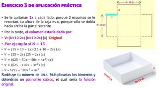 Ejercicio 3 de aplicación práctica
• Se le quitarían 2x a cada lado, porque 2 esquinas se le
recortan. La altura de la caja es x, porque sólo se dobla
hacia arriba la parte restante.
• Por lo tanto, el volumen estaría dado por:
• V=(N+10-2x) (N+10-2x) (x) Original
• 𝐏𝐨𝐫 𝐞𝐣𝐞𝐦𝐩𝐥𝐨 𝐬𝐢 𝐍 = 𝟏𝟓
• 𝑉 = (15 + 10 − 2𝑥) 15 + 10 − 2𝑥 𝑥
• 𝑉 = (25 − 2𝑥) 25 − 2𝑥 𝑥
• 𝑉 = 625 − 50𝑥 − 50𝑥 + 4𝑥2
𝑥
• 𝑉 = 625 − 100𝑥 + 4𝑥2 𝑥
• 𝑉 = 625𝑥 − 100𝑥2
+ 4𝑥3
Sustituye tu número de lista. Multiplicarías los binomios y
obtendrías un polinomio cúbico, el cual sería la función
original.
x
 