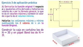 Ejercicio 3 de aplicación práctica
2) Derivarías la función original V respecto
a x, igualarías a 0 la derivada y hallarías los
valores de x por la fórmula general, la que
te da el volumen máximo y también el valor
de x que te da el volumen mínimo.
Hallarías los volúmenes máximo y mínimo
sustituyendo los 2 valores de x en la
función Original.
Construir la caja en cartulina los de
N <= 30 y en papel Bond los de N >=
31.
x
 