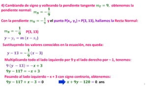 3
𝑚𝑵 = −
𝟏
𝟗
𝒚 − 𝑦1 = 𝒎 (𝒙 − 𝑥1)
𝒚 − 𝟏𝟑 = −
𝟏
𝟗
(𝒙 − 𝟑)
P(3, 13)
𝟗 𝒚 − 𝟏𝟑 = −𝒙 + 𝟑
𝟗𝒚 − 𝟏𝟏𝟕 = −𝒙 + 𝟑
𝟗𝒚 − 𝟏𝟏𝟕 + 𝒙 − 𝟑 = 0
Con la pendiente 𝑚𝑵 = −
𝟏
𝟗
y el punto P(x1, y1) = P(3, 13), hallamos la Recta Normal:
4) Cambiando de signo y volteando la pendiente tangente 𝑚𝑻 = 𝟗, obtenemos la
pendiente normal:
Multiplicando todo el lado izquierdo por 9 y el lado derecho por – 1, tenemos:
𝒙 + 𝟗𝒚 − 𝟏𝟐𝟎 = 0 ans
Pasando al lado izquierdo – x + 3 con signo contrario, obtenemos:
Sustituyendo los valores conocidos en la ecuación, nos queda:
𝑚𝑵 = −
𝟏
𝟗
 