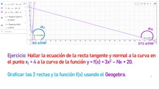 6
𝟖𝟑. 𝟔𝟓𝟗𝟖° 𝟏𝟕𝟑. 𝟔𝟓𝟗𝟖°
𝜶𝑵
𝜶𝑻
Ejercicio: Hallar la ecuación de la recta tangente y normal a la curva en
el punto x1 = 4 a la curva de la función y = f(x) = 3x2 – Nx + 20.
Graficar las 2 rectas y la función f(x) usando el Geogebra.
 