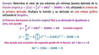 Ejemplo: Determine el valor de sus máximos y/o mínimos (puntos óptimos) de la
función original 𝒚 = 𝒇 𝒙 =
𝟖
𝟑
𝒙𝟑 + 𝟔𝟎𝒙𝟐 − 𝟑𝟔𝟎𝟎𝒙 + 𝟔𝟎, utilizando el criterio de
la primera derivada. Grafique la función y su derivada en una misma gráfica
utilizando el Geogebra.
1) Primero derivamos la función original f(x) y su derivada la igualamos a
cero, nos queda:
𝒚′
=
𝒅𝒚
𝒅𝒙
= 𝟑
𝟖
𝟑
𝒙𝟑−𝟏
+ 𝟐 𝟔𝟎 𝒙𝟐−𝟏
− 𝟑𝟔𝟎𝟎 = 𝟎
𝟖𝒙𝟐 + 𝟏𝟐𝟎𝒙 − 𝟑𝟔𝟎𝟎 = 𝟎
Nos queda una ecuación de segundo grado de la forma: ax2 + bx + c = 0
𝒚 =
𝟖
𝟑
𝒙𝟑 + 𝟔𝟎𝒙𝟐 − 𝟑𝟔𝟎𝟎𝒙 + 𝟔𝟎 Función original
 