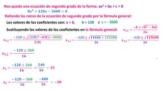 8
𝟖𝒙𝟐
+ 𝟏𝟐𝟎𝒙 − 𝟑𝟔𝟎𝟎 = 𝟎
Nos queda una ecuación de segundo grado de la forma: ax2 + bx + c = 0
Hallando las raíces de la ecuación de segundo grado por la fórmula general:
𝒙𝟏,𝟐 =
−𝒃 ± 𝒃𝟐 − 𝟒𝒂𝒄
𝟐𝒂
Los valores de los coeficientes son: a = 8, b = 120 y c = - 3600
Sustituyendo los valores de los coeficientes en la fórmula general:
𝒙𝟏,𝟐 =
−𝟏𝟐𝟎 ± (𝟏𝟐𝟎)𝟐−𝟒(𝟖)(−𝟑𝟔𝟎𝟎)
𝟐(𝟖)
𝒙𝟏,𝟐 =
−𝟏𝟐𝟎 ± 𝟏𝟒𝟒𝟎𝟎 + 𝟏𝟏𝟓𝟐𝟎𝟎
𝟏𝟔
𝒙𝟏,𝟐 =
−𝟏𝟐𝟎 ± 𝟏𝟐𝟗𝟔𝟎𝟎
𝟏𝟔
𝒙𝟏,𝟐 =
−𝟏𝟐𝟎 ± 𝟑𝟔𝟎
𝟏𝟔
𝒙𝟏 =
−𝟏𝟐𝟎 + 𝟑𝟔𝟎
𝟏𝟔
=
𝟐𝟒𝟎
𝟏𝟔
= 𝟏𝟓
𝒙𝟐 =
−𝟏𝟐𝟎 − 𝟑𝟔𝟎
𝟏𝟔
=
−𝟒𝟖𝟎
𝟏𝟔
= −𝟑𝟎
 