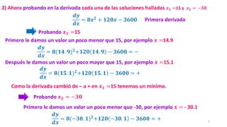 9
𝒅𝒚
𝒅𝒙
= 𝟖𝒙𝟐
+ 𝟏𝟐𝟎𝒙 − 𝟑𝟔𝟎𝟎
2) Ahora probando en la derivada cada una de las soluciones halladas 𝒙𝟏 =15 y 𝒙𝟐 = −𝟑𝟎
Como la derivada cambió de – a + en 𝒙𝟏 =15 tenemos un mínimo.
Probando 𝒙𝟏 =15
𝒅𝒚
𝒅𝒙
= 𝟖(𝟏𝟒. 𝟗)𝟐+𝟏𝟐𝟎 𝟏𝟒. 𝟗 − 𝟑𝟔𝟎𝟎 = −
Primero le damos un valor un poco menor que 15, por ejemplo 𝒙 =14.9
𝒅𝒚
𝒅𝒙
= 𝟖(𝟏𝟓. 𝟏)𝟐+𝟏𝟐𝟎 𝟏𝟓. 𝟏 − 𝟑𝟔𝟎𝟎 = +
Después le damos un valor un poco mayor que 15, por ejemplo 𝒙 =15.1
Probando 𝒙𝟐 = −𝟑𝟎
𝒅𝒚
𝒅𝒙
= 𝟖(−𝟑𝟎. 𝟏)𝟐+𝟏𝟐𝟎 −𝟑𝟎. 𝟏 − 𝟑𝟔𝟎𝟎 = +
Primero le damos un valor un poco menor que -30, por ejemplo 𝒙 = - 30.1
Primera derivada
 