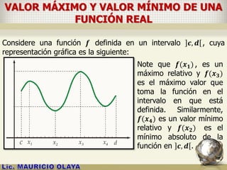 VALOR MÁXIMO Y VALOR MÍNIMO DE UNA
FUNCIÓN REAL
Considere una función 𝒇 definida en un intervalo 𝒄, 𝒅 , cuya
representación gráfica es la siguiente:
Note que 𝒇(𝒙 𝟏) , es un
máximo relativo y 𝒇(𝒙 𝟑)
es el máximo valor que
toma la función en el
intervalo en que está
definida. Similarmente,
𝒇(𝒙 𝟒) es un valor mínimo
relativo y 𝒇(𝒙 𝟐) es el
mínimo absoluto de la
función en 𝒄, 𝒅 .
 