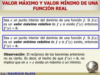 VALOR MÁXIMO Y VALOR MÍNIMO DE UNA
FUNCIÓN REAL
Sea 𝒄 un punto interior del dominio de una función 𝒇. Si 𝒇(𝒄)
es un valor máximo relativo de 𝒇 y si existe 𝒇′(𝒄) entonces
𝒇′ 𝒄 = 𝟎.
Sea 𝒄 un punto interior del dominio de una función 𝒇. Si 𝒇(𝒄)
es un valor mínimo relativo de 𝒇 y si 𝒇′(𝒄) existe, entonces
𝒇′ 𝒄 = 𝟎.
Observación: El recíproco de los teoremas anteriores
no es cierto. Es decir, el hecho de que 𝒇′ 𝒄 = 𝟎, no
implica que en 𝒙 = 𝒄 exista un máximo o un mínimo.
 