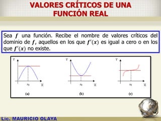 VALORES CRÍTICOS DE UNA
FUNCIÓN REAL
Sea 𝒇 una función. Recibe el nombre de valores críticos del
dominio de 𝒇, aquellos en los que 𝒇′(𝒙) es igual a cero o en los
que 𝒇′(𝒙) no existe.
 