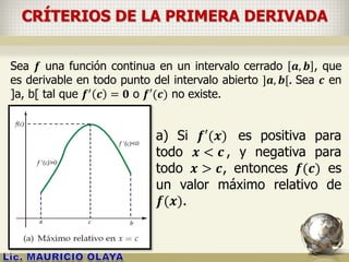 CRÍTERIOS DE LA PRIMERA DERIVADA
Sea 𝒇 una función continua en un intervalo cerrado 𝒂, 𝒃 , que
es derivable en todo punto del intervalo abierto ]𝒂, 𝒃[. Sea 𝒄 en
]a, b[ tal que 𝒇′ 𝒄 = 𝟎 o 𝒇′(𝒄) no existe.
a) Si 𝒇′(𝒙) es positiva para
todo 𝒙 < 𝒄 , y negativa para
todo 𝒙 > 𝒄, entonces 𝒇(𝒄) es
un valor máximo relativo de
𝒇(𝒙).
 