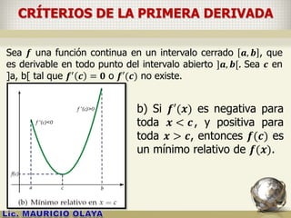 CRÍTERIOS DE LA PRIMERA DERIVADA
Sea 𝒇 una función continua en un intervalo cerrado 𝒂, 𝒃 , que
es derivable en todo punto del intervalo abierto ]𝒂, 𝒃[. Sea 𝒄 en
]a, b[ tal que 𝒇′
𝒄 = 𝟎 o 𝒇′(𝒄) no existe.
b) Si 𝒇′(𝒙) es negativa para
toda 𝒙 < 𝒄, y positiva para
toda 𝒙 > 𝒄, entonces 𝒇(𝒄) es
un mínimo relativo de 𝒇(𝒙).
 