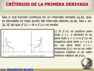 CRÍTERIOS DE LA PRIMERA DERIVADA
Sea 𝒇 una función continua en un intervalo cerrado 𝒂, 𝒃 , que
es derivable en todo punto del intervalo abierto ]𝒂, 𝒃[. Sea 𝒄 en
]a, b[ tal que 𝒇′
𝒄 = 𝟎 o 𝒇′(𝒄) no existe.
c) Si 𝒇′(𝒙) es positiva para
todo 𝒙 < 𝒄 y también lo es
para todo 𝒙 > 𝒄; o si 𝒇′(𝒙) es
negativa para todo 𝒙 < 𝒄 y a
su vez para todo 𝒙 > 𝒄 ,
entonces 𝒇(𝒄) no es un valor
máximo relativo ni un valor
mínimo relativo de 𝒇(𝒙).
 