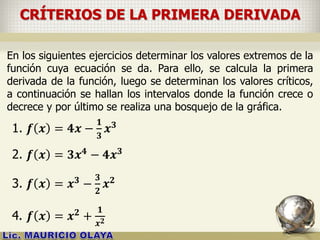 CRÍTERIOS DE LA PRIMERA DERIVADA
En los siguientes ejercicios determinar los valores extremos de la
función cuya ecuación se da. Para ello, se calcula la primera
derivada de la función, luego se determinan los valores críticos,
a continuación se hallan los intervalos donde la función crece o
decrece y por último se realiza una bosquejo de la gráfica.
1. 𝒇 𝒙 = 𝟒𝒙 −
𝟏
𝟑
𝒙 𝟑
2. 𝒇 𝒙 = 𝟑𝒙 𝟒 − 𝟒𝒙 𝟑
3. 𝒇 𝒙 = 𝒙 𝟑 −
𝟑
𝟐
𝒙 𝟐
4. 𝒇 𝒙 = 𝒙 𝟐 +
𝟏
𝒙 𝟐
 