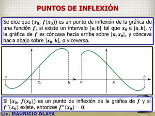 PUNTOS DE INFLEXIÓN
Se dice que (𝒙 𝟎, 𝒇(𝒙 𝟎)) es un punto de inflexión de la gráfica de
una función 𝒇, si existe un intervalo 𝒂, 𝒃 tal que 𝒙 𝟎 ∈ 𝒂, 𝒃 , y
la gráfica de 𝒇 es cóncava hacia arriba sobre 𝒂, 𝒙 𝟎 , y cóncava
hacia abajo sobre 𝒙 𝟎, 𝒃 , o viceversa.
Si (𝒙 𝟎, 𝒇(𝒙 𝟎)) es un punto de inflexión de la gráfica de 𝒇 y si
𝒇′′(𝒙 𝟎) existe, entonces 𝒇′′ 𝒙 𝟎 = 𝟎.
 