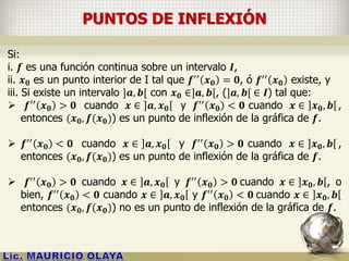 PUNTOS DE INFLEXIÓN
Si:
i. 𝒇 es una función continua sobre un intervalo 𝑰,
ii. 𝒙 𝟎 es un punto interior de I tal que 𝒇′′
𝒙 𝟎 = 𝟎, ó 𝒇′′
𝒙 𝟎 existe, y
iii. Si existe un intervalo ]𝒂, 𝒃[ con 𝒙 𝟎 ∈]𝒂, 𝒃[, (]𝒂, 𝒃[ ∈ 𝑰) tal que:
 𝒇′′
𝒙 𝟎 > 𝟎 cuando 𝒙 ∈ 𝒂, 𝒙 𝟎 y 𝒇′′
𝒙 𝟎 < 𝟎 cuando 𝒙 ∈ 𝒙 𝟎, 𝒃 ,
entonces (𝒙 𝟎, 𝒇(𝒙 𝟎)) es un punto de inflexión de la gráfica de 𝒇.
 𝒇′′
𝒙 𝟎 < 𝟎 cuando 𝒙 ∈ 𝒂, 𝒙 𝟎 y 𝒇′′
𝒙 𝟎 > 𝟎 cuando 𝒙 ∈ 𝒙 𝟎, 𝒃 ,
entonces (𝒙 𝟎, 𝒇(𝒙 𝟎)) es un punto de inflexión de la gráfica de 𝒇.
 𝒇′′ 𝒙 𝟎 > 𝟎 cuando 𝒙 ∈ 𝒂, 𝒙 𝟎 y 𝒇′′ 𝒙 𝟎 > 𝟎 cuando 𝒙 ∈ 𝒙 𝟎, 𝒃 , o
bien, 𝒇′′ 𝒙 𝟎 < 𝟎 cuando 𝒙 ∈ 𝒂, 𝒙 𝟎 y 𝒇′′ 𝒙 𝟎 < 𝟎 cuando 𝒙 ∈ 𝒙 𝟎, 𝒃
entonces (𝒙 𝟎, 𝒇(𝒙 𝟎)) no es un punto de inflexión de la gráfica de 𝒇.
 