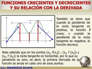 FUNCIONES CRECIENTES Y DECRECIENTES
Y SU RELACIÓN CON LA DERIVADA
También se tiene que
cuando la pendiente de
la recta tangente es
positiva, la función f
crece; y cuando la
pendiente de la recta
tangente es negativa, la
función decrece.
Note además que en los puntos (x3, f(x3)) , (x5, f (x5)) y
(x6, f (x6)) la recta tangente es horizontal, por lo que su
pendiente es cero, es decir, la primera derivada de la
función se anula en cada uno de esos puntos.
 