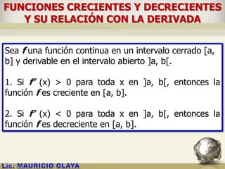 FUNCIONES CRECIENTES Y DECRECIENTES
Y SU RELACIÓN CON LA DERIVADA
Sea f una función continua en un intervalo cerrado [a,
b] y derivable en el intervalo abierto ]a, b[.
1. Si f’ (x) > 0 para toda x en ]a, b[, entonces la
función f es creciente en [a, b].
2. Si f’ (x) < 0 para toda x en ]a, b[, entonces la
función f es decreciente en [a, b].
 