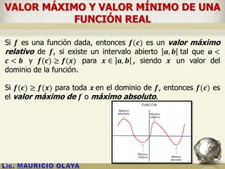 VALOR MÁXIMO Y VALOR MÍNIMO DE UNA
FUNCIÓN REAL
Si 𝒇 es una función dada, entonces 𝒇(𝒄) es un valor máximo
relativo de 𝒇, si existe un intervalo abierto 𝒂, 𝒃 tal que 𝒂 <
𝒄 < 𝒃 y 𝒇(𝒄) ≥ 𝒇(𝒙) para 𝒙 ∈ 𝒂, 𝒃 , siendo 𝒙 un valor del
dominio de la función.
Si 𝒇(𝒄) ≥ 𝒇(𝒙) para toda 𝒙 en el dominio de 𝒇, entonces 𝒇(𝒄) es
el valor máximo de 𝒇 o máximo absoluto.
 