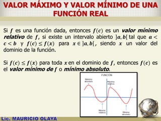VALOR MÁXIMO Y VALOR MÍNIMO DE UNA
FUNCIÓN REAL
Si 𝒇 es una función dada, entonces 𝒇(𝒄) es un valor mínimo
relativo de 𝒇, si existe un intervalo abierto 𝒂, 𝒃 tal que 𝒂 <
𝒄 < 𝒃 y 𝒇(𝒄) ≤ 𝒇(𝒙) para 𝒙 ∈ 𝒂, 𝒃 , siendo 𝒙 un valor del
dominio de la función.
Si 𝒇(𝒄) ≤ 𝒇(𝒙) para toda 𝒙 en el dominio de 𝒇, entonces 𝒇(𝒄) es
el valor mínimo de 𝒇 o mínimo absoluto.
 